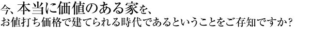 top_msg 今、本当に価値のある家を、お値打ち価格で建てられる時代であるということをご存知ですか?